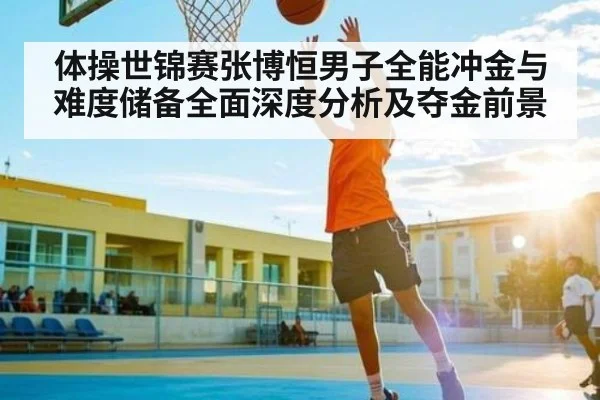 体操世锦赛张博恒男子全能冲金与难度储备全面深度分析及夺金前景
