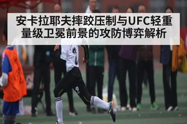 安卡拉耶夫摔跤压制与UFC轻重量级卫冕前景的攻防博弈解析