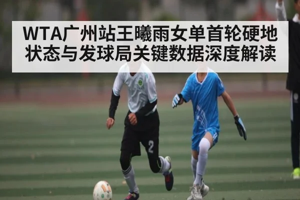 WTA广州站王曦雨女单首轮硬地状态与发球局关键数据深度解读