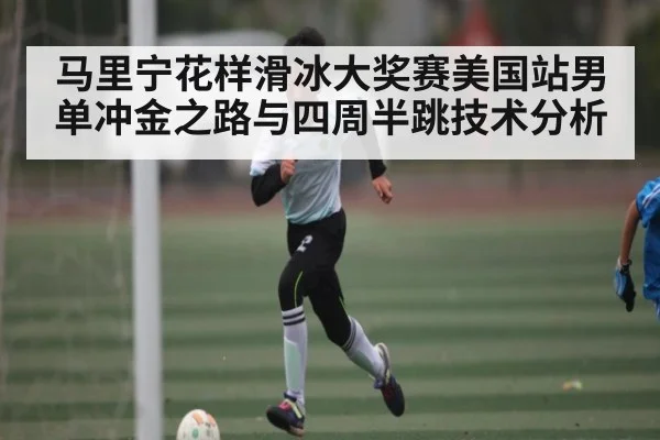 马里宁花样滑冰大奖赛美国站男单冲金之路与四周半跳技术分析